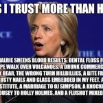 hillary clinton lying democrat liberal | THINGS I TRUST MORE THAN HILLARY. CHALRIE SHEENS BLOOD RESULTS, DENTAL FLOSS FOR A TITE ROPE WALK OVER VOLCANOES. A DRUNK COMMERCIAL PILOT. A GRIZZLEY BEAR, THE WRONG TURN HILLBILLIES, A BITE FROM A KING COBRA, RUSTY NAILS AND GLASS EMBEDDED IN MY FEET, A VICTORY INN PROSTITUTE, A MARRIAGE TO OJ SIMPSON, A KNOCKOUT KICK FROM RONDA ROUSEY TO HOLLY HOLMES, AND A FLUSHOT MIXED WITH ANTHRAX. | image tagged in hillary clinton lying democrat liberal | made w/ Imgflip meme maker