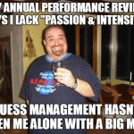 Annual Performance Review | MY ANNUAL PERFORMANCE REVIEW SAYS I LACK "PASSION & INTENSITY", GUESS MANAGEMENT HASN'T SEEN ME ALONE WITH A BIG MAC. | image tagged in matt g,perperformance review,meme,memes,big mac | made w/ Imgflip meme maker