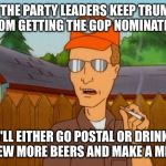 Dropout conservative  | IF THE PARTY LEADERS KEEP TRUMP FROM GETTING THE GOP NOMINATION; I'LL EITHER GO POSTAL OR DRINK A FEW MORE BEERS AND MAKE A MEME | image tagged in dropout conservative | made w/ Imgflip meme maker