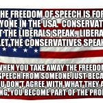 American flag  | THE FREEDOM OF SPEECH IS FOR EVERYONE IN THE USA.  CONSERVATIVES:  LET THE LIBERALS SPEAK.  LIBERALS:  LET THE CONSERVATIVES SPEAK. WHEN YOU TAKE AWAY THE FREEDOM OF SPEECH FROM SOMEONE JUST BECAUSE YOU DON'T AGREE WITH WHAT THEY ARE SAYING, YOU BECOME PART OF THE PROBLEM. | image tagged in american flag | made w/ Imgflip meme maker