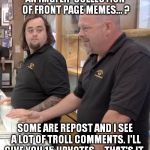 IMGflip on pawn stars | AN IMGFLIP COLLECTION OF FRONT PAGE MEMES... ? SOME ARE REPOST AND I SEE A LOT OF TROLL COMMENTS. I'LL GIVE YOU 15 UPVOTES,... THAT'S IT. | image tagged in pawn stars rebuttal | made w/ Imgflip meme maker