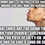 Chris Brown's "I Can Transform Ya" To Vote For Donald Trump | F–K TRUMP AND F–K THE PIGS  TO SEE THIS EVIL SH–T IS SO WRONG  GOD WILL HAVE HIS REVENGE  TRUST ME; OR WHAT CHRIS ARE YOU GOING TO TAKE IT OUT ON YOUR CURRENT GIRLFRIEND  YOU HIT WOMAN YOU PIECE OF SH-T F-CK  JUST SHUT THE F-CK UP AND GO SING A SONG OR SOMETHING | image tagged in chris brown,rihanna,memes,donald trump,police,political meme | made w/ Imgflip meme maker