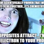 It's All Over but the Crying | I HAVE SCIENTIFICALLY PROVEN THAT WE'RE MEANT TO BE TOGETHER...IT'S CHEMISTRY BABY; OPPOSITES ATTRACT...I'M THE ELECTRON TO YOUR PROTON | image tagged in overly attached girlfriend 2,overly attached girlfriend,science,creepy,run for the hills,too late | made w/ Imgflip meme maker