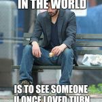 Sad Keanu | THE SADDEST THING IN THE WORLD; IS TO SEE SOMEONE U ONCE LOVED TURN INTO SOMETHING U HATE | image tagged in sad keanu | made w/ Imgflip meme maker