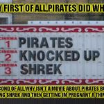 Pirates did WHAT?! | OKAY FIRST OF ALL,PIRATES DID WHAT?! SECOND OF ALL,WHY ISN'T A MOVIE ABOUT PIRATES BUTT JAMMING SHREK AND THEN GETTING IM PREGNANT A THING YET? | image tagged in funny,signs/billboards,memes,movies,funny memes,shrek | made w/ Imgflip meme maker