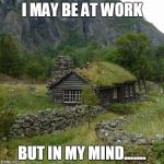 cabin | I MAY BE AT WORK; BUT IN MY MIND....... | image tagged in cabin | made w/ Imgflip meme maker