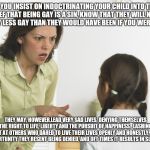 Scolding Mom | IF YOU INSIST ON INDOCTRINATING YOUR CHILD INTO THE BELIEF THAT BEING GAY IS A SIN, KNOW THAT THEY WILL NEVER BE ANY LESS GAY THAN THEY WOULD HAVE BEEN IF YOU WERE KIND. THEY MAY, HOWEVER,LEAD VERY SAD LIVES, DENYING THEMSELVES THE RIGHT TO LIFE, LIBERTY AND THE PURSUIT OF HAPPINESS.  LASHING OUT AT OTHERS WHO DARED TO LIVE THEIR LIVES OPENLY AND HONESTLY, THE OPPORTUNITY THEY RESENT BEING DENIED, AND OFT TIMES IT RESULTS IN SUICIDE. | image tagged in scolding mom | made w/ Imgflip meme maker