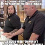 Pawn stars#1 | OK SO YOU'RE NAMES KANYE AND YOU HAVE A MOUNTAIN OF OUTSTANDING DEBT  SO YOU WANNA SELL SOME O YOUR MEMORABILIA; BET YOU WISH YOU WEREN'T SUCH LOUDMOUTH RACIST NOW HUH | image tagged in pawn stars1 | made w/ Imgflip meme maker