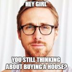 Intellectual Ryan Gosling | HEY GIRL; YOU STILL THINKING ABOUT BUYING A HOUSE? | image tagged in intellectual ryan gosling | made w/ Imgflip meme maker