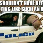 Donkey in Police Car | I SHOULDN'T HAVE BEEN ACTING LIKE SUCH AN ASS | image tagged in donkey in police car | made w/ Imgflip meme maker
