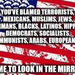 what happens when you run out of options.. | YOU'VE BLAMED TERRORISTS, MEXICANS, MUSLIMS, JEWS, GERMANS, BLACKS, LATINOS, HIPPIES, DEMOCRATS, SOCIALISTS, COMMUNISTS, ARABS, EUROPEANS..... TIME TO LOOK IN THE MIRROR | image tagged in america please | made w/ Imgflip meme maker