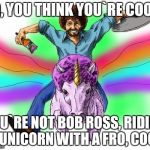 bob ross 2 | SO, YOU THINK YOU`RE COOL? YOU`RE NOT BOB ROSS, RIDING A UNICORN WITH A FRO, COOL. | image tagged in bob ross 2 | made w/ Imgflip meme maker