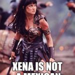 Xena Angry | I'M NOT A XENOPHOBE; XENA IS NOT A MEXICAN | image tagged in xena angry | made w/ Imgflip meme maker