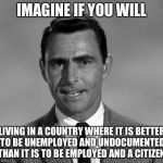 The Twilight Zone | IMAGINE IF YOU WILL; LIVING IN A COUNTRY WHERE IT IS BETTER TO BE UNEMPLOYED AND UNDOCUMENTED THAN IT IS TO BE EMPLOYED AND A CITIZEN | image tagged in rod serling,twilight zone,funny memes | made w/ Imgflip meme maker