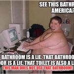 fat 90 computer guy | SEE THIS BATHROOM, AMERICA? THAT BATHROOM IS A LIE. THAT BATHROOM'S DOOR IS A LIE. THAT TOILET IS ALSO A LIE. THIS MAN DOES NOT USE THAT BATHROOM! | image tagged in fat 90 computer guy | made w/ Imgflip meme maker