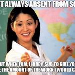 Unhelpful Highschool Teacher | I'M NOT ALWAYS ABSENT FROM SCHOOL; BUT WHEN I AM, I HIRE A SUB TO GIVE YOU DOUBLE THE AMOUNT OF THE WORK I WOULD GIVE YOU | image tagged in unhelpful highschool teacher | made w/ Imgflip meme maker