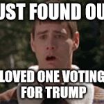 dumb and dumber gag | JUST FOUND OUT; LOVED ONE VOTING FOR TRUMP | image tagged in dumb and dumber gag | made w/ Imgflip meme maker