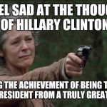 Saddest moment in the walking dead | I FEEL SAD AT THE THOUGHT OF HILLARY CLINTON; STEALING THE ACHIEVEMENT OF BEING THE FIRST FEMALE PRESIDENT FROM A TRULY GREAT WOMAN. | image tagged in saddest moment in the walking dead | made w/ Imgflip meme maker
