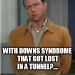 Or was it.................? | MY AUNT BETTY HAD; CARPOOL TUNNEL SYNDROME... OR WAS IT MY BROTHER; WITH DOWNS SYNDROME THAT GOT LOST IN A TUNNEL?.... | image tagged in or was it | made w/ Imgflip meme maker