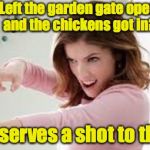 Now I have to replant the peas. | Left the garden gate open and the chickens got in? That deserves a shot to the head | image tagged in that deserves a shot to the head,anna kendrick | made w/ Imgflip meme maker