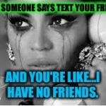 I am alone in this life. | WHEN SOMEONE SAYS TEXT YOUR FRIENDS; AND YOU'RE LIKE...I HAVE NO FRIENDS. | image tagged in crying beyonce,me | made w/ Imgflip meme maker