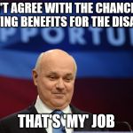 ian duncan smith | I DON'T AGREE WITH THE CHANCELLOR CUTTING BENEFITS FOR THE DISABLED; THAT'S 'MY' JOB | image tagged in ian duncan smith | made w/ Imgflip meme maker