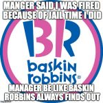 Baskin Robbins Always Finds Out | MANGER SAID I WAS FIRED BECAUSE OF JAIL TIME I DID; MANAGER BE LIKE
BASKIN ROBBINS ALWAYS FINDS OUT | image tagged in baskin robbins always finds out | made w/ Imgflip meme maker
