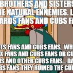Simpsons cubs fan | BROTHERS AND SISTERS ARE NATURAL ENNEMIES.
LIKE CARDS FANS AND CUBS FAN, METS FANS AND CUBS FANS,
 WHITE SOX FANS AND CUBS FANS OR
CUBS FANS AND OTHER CUBS FANS...
DAMN CUBS FANS THEY RUINED THE CUBS! | image tagged in simpsons scotland,chicago cubs,st-louis cards,ny mets,chicaco white sox,the simpsons | made w/ Imgflip meme maker