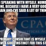Smirking Donald Trump | I'M SPEAKING WITH MYSELF, NUMBER ONE, BECAUSE I HAVE A VERY GOOD BRAIN AND I'VE SAID A LOT OF THINGS; MY PRIMARY CONSULTANT IS MYSELF, AND I HAVE A GOOD INSTINCT FOR THIS STUFF | image tagged in smirking donald trump | made w/ Imgflip meme maker