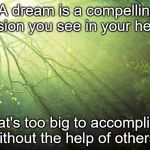 Nature | "A dream is a compelling vision you see in your heart; that's too big to accomplish without the help of others." | image tagged in nature | made w/ Imgflip meme maker