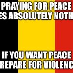 Belgium Flag | PRAYING FOR PEACE DOES ABSOLUTELY NOTHING; IF YOU WANT PEACE PREPARE FOR VIOLENCE | image tagged in belgium flag | made w/ Imgflip meme maker