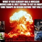 Illegal bombs | WHAT IF ISIS ALREADY HAS A NUCLEAR DEVICE AND IS JUST TRYING TO GET AS MANY OF OUR TROOPS IN REGION BEFORE THEY USE IT? | image tagged in illegal bombs | made w/ Imgflip meme maker