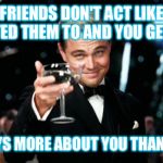Friends Right | WHEN FRIENDS DON'T ACT LIKE "YOU" EXPECTED THEM TO AND YOU GET MAD... THAT SAYS MORE ABOUT YOU THAN THEM..... | image tagged in friends right | made w/ Imgflip meme maker