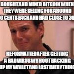 Ive made a huge mistake | BOUGHT AND MINED BITCOIN WHEN THEY WERE SELLING FOR AROUND 50 CENTS EACH AND HAD CLOSE TO 300; REFORMATTED AFTER GETTING A BAD VIRUS WITHOUT BACKING UP MY WALLET AND LOST EVERYTHING | image tagged in ive made a huge mistake | made w/ Imgflip meme maker