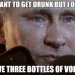 Putin Crying | I WANT TO GET DRUNK BUT I ONLY; HAVE THREE BOTTLES OF VODKA | image tagged in putin crying,memes,vodka,russia | made w/ Imgflip meme maker