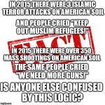 Fact | IN 2015 THERE WERE 3 ISLAMIC TERROR ATTACKS ON AMERICAN SOIL; AND PEOPLE CRIED "KEEP OUT MUSLIM REFUGEES!"; IN 2015 THERE WERE OVER 350 MASS SHOOTINGS ON AMERICAN SOIL; THE SAME PEOPLE CRIED "WE NEED MORE GUNS!"; IS ANYONE ELSE CONFUSED BY THIS LOGIC? | image tagged in fact | made w/ Imgflip meme maker
