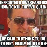 mealy mouthed guy | I CONFRONTED A DWARF AND ASKED HOW TO KILL THE EVIL QUEEN; HE SAID "NOTHING TO DO WITH ME". MEALY MOUTH REPLY | image tagged in mealy mouthed reply,matthew doyle | made w/ Imgflip meme maker