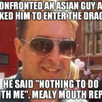 mealy mouthed reply | I CONFRONTED AN ASIAN GUY AND ASKED HIM TO ENTER THE DRAGON; HE SAID "NOTHING TO DO WITH ME". MEALY MOUTH REPLY | image tagged in mealy mouth reply,mealy mouthed reply,matthew doyle | made w/ Imgflip meme maker