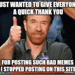 Thank you Sir | JUST WANTED TO GIVE EVERYONE A QUICK THANK YOU; FOR POSTING SUCH BAD MEMES I STOPPED POSTING ON THIS SITE | image tagged in thank you sir | made w/ Imgflip meme maker