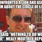 mealy mouth reply | I CONFRONTED A LION AND ASKED HIM ABOUT THE CIRCLE OF LIFE; HE SAID "NOTHING TO DO WITH ME". MEALY MOUTHED REPLY | image tagged in mealy mouth reply | made w/ Imgflip meme maker