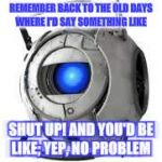 Wheatley | REMEMBER BACK TO THE OLD DAYS WHERE I'D SAY SOMETHING LIKE; SHUT UP! AND YOU'D BE LIKE; YEP, NO PROBLEM | image tagged in wheatley | made w/ Imgflip meme maker