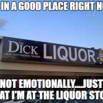 at the liquor store | I'M IN A GOOD PLACE RIGHT NOW; NOT EMOTIONALLY....JUST THAT I'M AT THE LIQUOR STORE | image tagged in liquor store,emotionally,good place | made w/ Imgflip meme maker