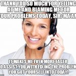 Secretly Sarcastic Call Center Woman | THANK YOU SO MUCH FOR YELLING AT ME AND BLAMING ME FOR YOUR PROBLEMS TODAY, SIR/MA'AM. IT MAKES ME EVEN MORE EAGER TO ASSIST YOU WITH FIXING THE PROBLEMS YOU GOT YOURSELF INTO TODAY! | image tagged in secretly sarcastic call center woman | made w/ Imgflip meme maker