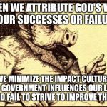 Capitalist pig fireside chat | WHEN WE ATTRIBUTE GOD'S
WILL TO OUR SUCCESSES
OR FAILURES; WE MINIMIZE THE IMPACT CULTURE AND GOVERNMENT INFLUENCES OUR
LIVES AND FAIL TO STRIVE
TO IMPROVE THEM | image tagged in capitalist pig fireside chat | made w/ Imgflip meme maker
