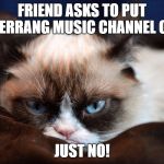 No. Just no. | FRIEND ASKS TO PUT KERRANG MUSIC CHANNEL ON; JUST NO! | image tagged in no just no | made w/ Imgflip meme maker