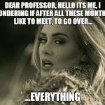 Can't you just give me a c-? | DEAR PROFESSOR, HELLO ITS ME, I WAS WONDERING IF AFTER ALL THESE MONTHS
YOU'D LIKE TO MEET, TO GO OVER... ...EVERYTHING | image tagged in adele hellow | made w/ Imgflip meme maker