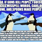 penguins with guns | SO, IF GUNS KILL PEOPLE, I GUESS PENCILS MISSPELL WORDS, CARS DRIVE DRUNK, AND SPOONS MAKE PEOPLE FAT. PENCILS ARE MADE FOR WRITING, NOT MISSPELLING.  CARS ARE MADE TO GO FROM POINT A TO POINT B, NOT FOR  DRUNK DRIVING.  SPOONS ARE MADE FOR EATING, NOT FOR OVEREATING.  GUNS ARE MADE TO SHOOT PROJECTILES THAT KILL.  PEOPLE CAN MISUSE ANYTHING. GUNS ARE MADE TO SHOOT AND FOR NOTHING ELSE.  THERE IS NO COMPARISON. | image tagged in penguins with guns | made w/ Imgflip meme maker