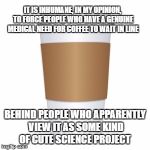 Paper Cup | IT IS INHUMANE, IN MY OPINION, TO FORCE PEOPLE WHO HAVE A GENUINE MEDICAL NEED FOR COFFEE TO WAIT IN LINE; BEHIND PEOPLE WHO APPARENTLY VIEW IT AS SOME KIND OF CUTE SCIENCE PROJECT | image tagged in paper cup | made w/ Imgflip meme maker