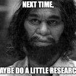 Geico Caveman | NEXT TIME, MAYBE DO A LITTLE RESEARCH. | image tagged in geico caveman | made w/ Imgflip meme maker