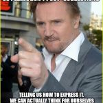 liam neeson1 | NEWS FLASH! WE DO LOVE OUR PARENTS, SPOUSES, KIDS, ETC. SO PLEASE DON'T POST "SUGGESTIONS"; TELLING US HOW TO EXPRESS IT. WE CAN ACTUALLY THINK FOR OURSELVES INSTEAD OF COPYING YOUR STUFF. AND IF YOU DO LOVE SOMEONE PUT YOUR SMARTPHONE DOWN AND ACTUALLY TELL THEM! | image tagged in liam neeson1 | made w/ Imgflip meme maker